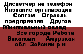 Диспетчер на телефон › Название организации ­ Септем › Отрасль предприятия ­ Другое › Минимальный оклад ­ 23 000 - Все города Работа » Вакансии   . Амурская обл.,Зейский р-н